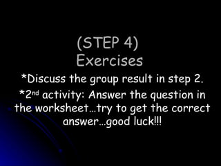 (STEP 4)  Exercises *Discuss the group result in step 2. *2 nd  activity: Answer the question in the worksheet…try to get the correct answer…good luck!!! 