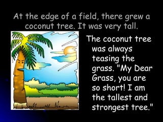 At the edge of a field, there grew a coconut tree. It was very tall. The coconut tree was always teasing the grass. &quot;My Dear Grass, you are so short! I am the tallest and strongest tree.&quot; 