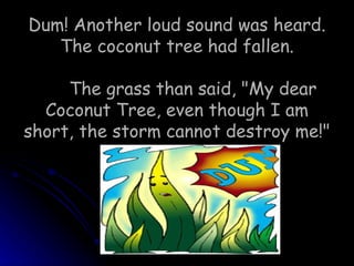 Dum! Another loud sound was heard. The coconut tree had fallen. The grass than said, &quot;My dear Coconut Tree, even though I am short, the storm cannot destroy me!&quot;  