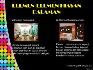 ELEMEN-ELEMEN HIASAN
     DALAMAN
 Elemen Semulajadi                   Elemen Buatan Manusia




Elemen semulajadi seperti            Elemen buatan manusia seperti
tumbuhan, ikan dan air dijadikan     lampu, hiasan dinding, kabinet,
hiasan agar hiasan tidak kelihatan   hiasan seramik dan fabrik dapat
kaku disamping menambah oksigen      menambahkan suasana
                                     keindahan hiasan dalaman
 