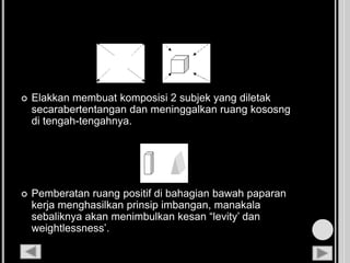  Elakkan membuat komposisi 2 subjek yang diletak
secarabertentangan dan meninggalkan ruang kososng
di tengah-tengahnya.
 Pemberatan ruang positif di bahagian bawah paparan
kerja menghasilkan prinsip imbangan, manakala
sebaliknya akan menimbulkan kesan “levity’ dan
weightlessness’.
 
