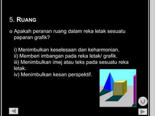 5. RUANG
 Apakah peranan ruang dalam reka letak sesuatu
paparan grafik?
i) Menimbulkan keselesaan dan keharmonian.
ii) Memberi imbangan pada reka letak/ grafik.
iii) Menimbulkan imej atau teks pada sesuatu reka
letak.
iv) Menimbulkan kesan perspektif.
 