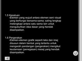 1.5 Kesatuan
-Elemen yang wujud antara elemen seni visual
yang berfungsi bersama-sama; saling lengkap
melengkapi antara satu sama lain untuk
mengukuhkan idea dasar yang hendak
disampaikan.
1.6 Pergerakan
-Elemen-elemen grafik seperti teks dan imej
disusun dalam bentuk yang tertentu untuk
mengarah pandangan (pergerakan) mengikut
keutamaan (penegasan) mesej yang hendak
disampaikan.
 