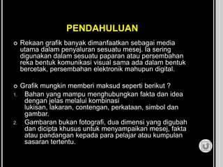 PENDAHULUAN
 Rekaan grafik banyak dimanfaatkan sebagai media
utama dalam penyaluran sesuatu mesej. Ia sering
digunakan dalam sesuatu paparan atau persembahan
reka bentuk komunikasi visual sama ada dalam bentuk
bercetak, persembahan elektronik mahupun digital.
 Grafik mungkin memberi maksud seperti berikut ?
1. Bahan yang mampu menghubungkan fakta dan idea
dengan jelas melalui kombinasi
lukisan, lakaran, contengan, perkataan, simbol dan
gambar.
2. Gambaran bukan fotografi, dua dimensi yang digubah
dan dicipta khusus untuk menyampaikan mesej, fakta
atau pandangan kepada para pelajar atau kumpulan
sasaran tertentu.
 