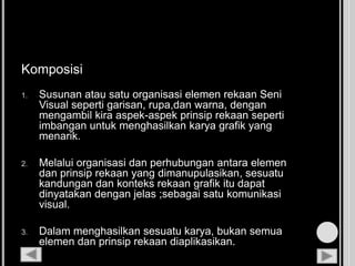 Komposisi
1. Susunan atau satu organisasi elemen rekaan Seni
Visual seperti garisan, rupa,dan warna, dengan
mengambil kira aspek-aspek prinsip rekaan seperti
imbangan untuk menghasilkan karya grafik yang
menarik.
2. Melalui organisasi dan perhubungan antara elemen
dan prinsip rekaan yang dimanupulasikan, sesuatu
kandungan dan konteks rekaan grafik itu dapat
dinyatakan dengan jelas ;sebagai satu komunikasi
visual.
3. Dalam menghasilkan sesuatu karya, bukan semua
elemen dan prinsip rekaan diaplikasikan.
 