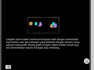 Langkah utama dalam membuat komposisi ialah dengan menentukan
rupa bentuk, saiz dan imbangan yang berkaitan dengan dimensi ruang
paparan kerja grafik. Ruang grafik mungkin dalam bulatan empat segi,
dan diorientasikan secara menegak atau melintang.
 