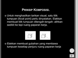 PRINSIP KOMPOSISI.
 Untuk menghasilkan tarikan visual, satu titik
tumpuan (focal point) perlu dinyatakan. Elakkan
membuat titik tumpuan ditengah-tengah: alihkan
sedikit ke tepi ruang paparan kerja.
 Elakkan membuat gubahan yang membawa
tumpuan kesetiap penjuru ruang paparan kerja
 