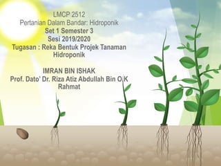 LMCP 2512
Pertanian Dalam Bandar: Hidroponik
Set 1 Semester 3
Sesi 2019/2020
Tugasan : Reka Bentuk Projek Tanaman
Hidroponik
IMRAN BIN ISHAK
Prof. Dato’ Dr. Riza Atiz Abdullah Bin O.K
Rahmat
 