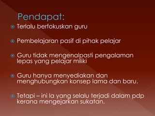  Terlalu berfokuskan guru
 Pembelajaran pasif di pihak pelajar
 Guru tidak mengenalpasti pengalaman
lepas yang pelajar miliki
 Guru hanya menyediakan dan
menghubungkan konsep lama dan baru.
 Tetapi – ini la yang selalu terjadi dalam pdp
kerana mengejarkan sukatan.
 