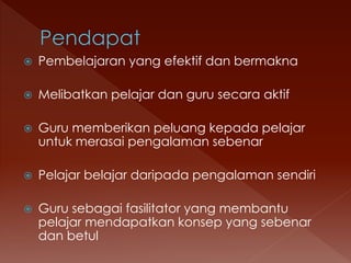  Pembelajaran yang efektif dan bermakna
 Melibatkan pelajar dan guru secara aktif
 Guru memberikan peluang kepada pelajar
untuk merasai pengalaman sebenar
 Pelajar belajar daripada pengalaman sendiri
 Guru sebagai fasilitator yang membantu
pelajar mendapatkan konsep yang sebenar
dan betul
 