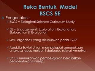  Pengenalan :
 BSCS = Biological Science Curiculum Study
 5E = Engagement, Exploration, Explanation,
Elaboration & Evaluation
 Satu organisasi yang ditubuhkan pada 1957
 Apabila Soviet Union mempelopori penerokaan
angkasa lepas melebihi daripada rakyat Amerika.
 Untuk menekankan pembelajaran berasaskan
pembentukan konsep
 