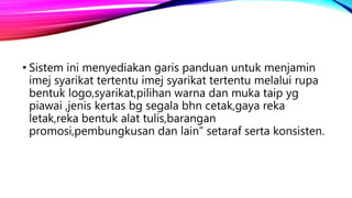 • Sistem ini menyediakan garis panduan untuk menjamin
imej syarikat tertentu imej syarikat tertentu melalui rupa
bentuk logo,syarikat,pilihan warna dan muka taip yg
piawai ,jenis kertas bg segala bhn cetak,gaya reka
letak,reka bentuk alat tulis,barangan
promosi,pembungkusan dan lain” setaraf serta konsisten.
 