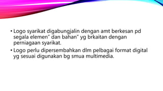 • Logo syarikat digabungjalin dengan amt berkesan pd
segala elemen” dan bahan” yg brkaitan dengan
perniagaan syarikat.
• Logo perlu dipersembahkan dlm pelbagai format digital
yg sesuai digunakan bg smua multimedia.
 