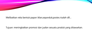 Melibatkan reka bentuk papan iklan,sepanduk,poster,risalah dll…
Tujuan: meningkatkan promosi dan jualan sesuatu produk yang ditawarkan.
 