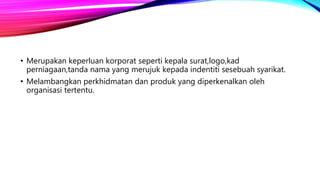 • Merupakan keperluan korporat seperti kepala surat,logo,kad
perniagaan,tanda nama yang merujuk kepada indentiti sesebuah syarikat.
• Melambangkan perkhidmatan dan produk yang diperkenalkan oleh
organisasi tertentu.
 