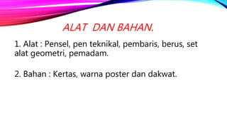 1. Alat : Pensel, pen teknikal, pembaris, berus, set
alat geometri, pemadam.
2. Bahan : Kertas, warna poster dan dakwat.
ALAT DAN BAHAN.
 
