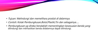 • Tujuan: Melindungi dan memelihara produk di dalamnya.
• Contoh: Kotak Pembungkusan,Botol,Plastik,Tin dan sebagainya…..
• Pembungkusan yg direka hendaklah mementingkan kesesuaian benda yang
dilindungi dan memastikan benda didalamnya dapat dilindungi.
 