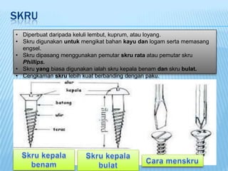 SKRU
• Diperbuat daripada keluli lembut, kuprum, atau loyang.
• Skru digunakan untuk mengikat bahan kayu dan logam serta memasang
  engsel.
• Skru dipasang menggunakan pemutar skru rata atau pemutar skru
  Phillips.
• Skru yang biasa digunakan ialah skru kepala benam dan skru bulat.
• Cengkaman skru lebih kuat berbanding dengan paku.
 