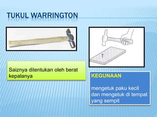 TUKUL WARRINGTON




Saiznya ditentukan oleh berat
kepalanya                       KEGUNAAN

                                mengetuk paku kecil
                                dan mengetuk di tempat
                                yang sempit
 