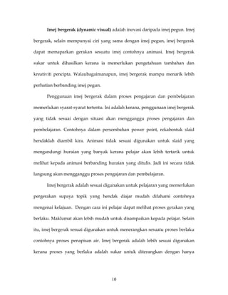 Imej bergerak (dynamic visual) adalah inovasi daripada imej pegun. Imej

bergerak, selain mempunyai ciri yang sama dengan imej pegun, imej bergerak

dapat memaparkan gerakan sesuatu imej contohnya animasi. Imej bergerak

sukar untuk dihasilkan kerana ia memerlukan pengetahuan tambahan dan

kreativiti pencipta. Walaubagaimanapun, imej bergerak mampu menarik lebih

perhatian berbanding imej pegun.

      Penggunaan imej bergerak dalam proses pengajaran dan pembelajaran

memerlukan syarat-syarat tertentu. Ini adalah kerana, penggunaan imej bergerak

yang tidak sesuai dengan situasi akan mengganggu proses pengajaran dan

pembelajaran. Contohnya dalam persembahan power point, rekabentuk slaid

hendaklah diambil kira. Animasi tidak sesuai digunakan untuk slaid yang

mengandungi huraian yang banyak kerana pelajar akan lebih tertarik untuk

melihat kepada animasi berbanding huraian yang ditulis. Jadi ini secara tidak

langsung akan mengganggu proses pengajaran dan pembelajaran.

      Imej bergerak adalah sesuai digunakan untuk pelajaran yang memerlukan

pergerakan supaya topik yang hendak diajar mudah difahami contohnya

mengenai kelajuan. Dengan cara ini pelajar dapat melihat proses gerakan yang

berlaku. Maklumat akan lebih mudah untuk disampaikan kepada pelajar. Selain

itu, imej bergerak sesuai digunakan untuk menerangkan sesuatu proses berlaku

contohnya proses penapisan air. Imej bergerak adalah lebih sesuai digunakan

kerana proses yang berlaku adalah sukar untuk diterangkan dengan hanya




                                     10
 