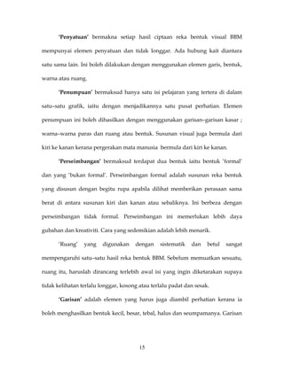 ‘Penyatuan’ bermakna setiap hasil ciptaan reka bentuk visual BBM

mempunyai elemen penyatuan dan tidak longgar. Ada hubung kait diantara

satu sama lain. Ini boleh dilakukan dengan menggunakan elemen garis, bentuk,

warna atau ruang.

      ‘Penumpuan’ bermaksud hanya satu isi pelajaran yang tertera di dalam

satu–satu grafik, iaitu dengan menjadikannya satu pusat perhatian. Elemen

penumpuan ini boleh dihasilkan dengan menggunakan garisan–garisan kasar ;

warna–warna paras dan ruang atau bentuk. Susunan visual juga bermula dari

kiri ke kanan kerana pergerakan mata manusia bermula dari kiri ke kanan.

      ‘Perseimbangan’ bermaksud terdapat dua bentuk iaitu bentuk ‘formal’

dan yang ‘bukan formal’. Perseimbangan formal adalah susunan reka bentuk

yang disusun dengan begitu rupa apabila dilihat memberikan perasaan sama

berat di antara susunan kiri dan kanan atau sebaliknya. Ini berbeza dengan

perseimbangan tidak formal. Perseimbangan ini memerlukan lebih daya

gubahan dan kreativiti. Cara yang sedemikian adalah lebih menarik.

      ‘Ruang’    yang    digunakan    dengan    sistematik   dan    betul   sangat

mempengaruhi satu–satu hasil reka bentuk BBM. Sebelum memuatkan sesuatu,

ruang itu, haruslah dirancang terlebih awal isi yang ingin diketarakan supaya

tidak kelihatan terlalu longgar, kosong atau terlalu padat dan sesak.

      ‘Garisan’ adalah elemen yang harus juga diambil perhatian kerana ia

boleh menghasilkan bentuk kecil, besar, tebal, halus dan seumpamanya. Garisan




                                        15
 