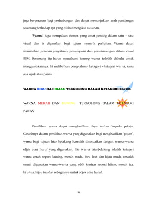 juga berperanan bagi perhubungan dan dapat menunjukkan arah pandangan

seseorang terhadap apa yang dilihat mengikut susunan.

      ‘Warna’ juga merupakan elemen yang amat penting dalam satu – satu

visual dan ia digunakan bagi tujuan menarik perhatian. Warna dapat

memainkan peranan penyatuan, penumpuan dan perseimbangan dalam visual

BBM. Seseorang itu harus memahami konsep warna terlebih dahulu untuk

menggunakannya. Ini melibatkan pengetahuan ketagori – ketagori warna, sama

ada sejuk atau panas.



WARNA BIRU DAN HIJAU TERGOLONG DALAM KETAGORI SEJUK



WARNA MERAH DAN KUNING                   TERGOLONG DALAM KETAGORI

PANAS



      Pemilihan warna dapat menghasilkan daya tarikan kepada pelajar.

Contohnya dalam pemilihan warna yang digunakan bagi menghasilkan ‘poster’,

warna bagi tujuan latar belakang haruslah disesuaikan dengan warna–warna

objek atau huruf yang digunakan. Jika warna latarbelakang adalah ketagori

warna cerah seperti kuning, merah muda, biru laut dan hijau muda amatlah

sesuai digunakan warna–warna yang lebih kontras seperti hitam, merah tua,

biru tua, hijau tua dan sebagainya untuk objek atau huruf.




                                       16
 