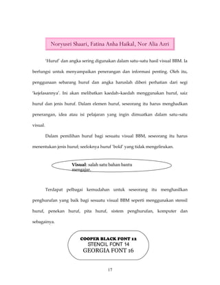 Noryusri Shaari, Fatina Anha Haikal, Nor Alia Azri

          ‘Huruf’ dan angka sering digunakan dalam satu–satu hasil visual BBM. Ia

berfungsi untuk menyampaikan penerangan dan informasi penting. Oleh itu,

penggunaan sebarang huruf dan angka haruslah diberi perhatian dari segi

‘kejelasannya’. Ini akan melibatkan kaedah–kaedah menggunakan huruf, saiz

huruf dan jenis huruf. Dalam elemen huruf, seseorang itu harus menghadkan

penerangan, idea atau isi pelajaran yang ingin dimuatkan dalam satu–satu

visual.

          Dalam pemilihan huruf bagi sesuatu visual BBM, seseorang itu harus

menentukan jenis huruf; seeloknya huruf ‘bold’ yang tidak mengelirukan.



                       Visual: salah satu bahan bantu
                       mengajar.



          Terdapat pelbagai kemudahan untuk seseorang itu menghasilkan

penghurufan yang baik bagi sesuatu visual BBM seperti menggunakan stensil

huruf, penekan huruf, pita huruf, sistem penghurufan, komputer dan

sebagainya.


                           COOPER BLACK FONT 12
                               STENCIL FONT 14
                            GEORGIA FONT 16


                                         17
 