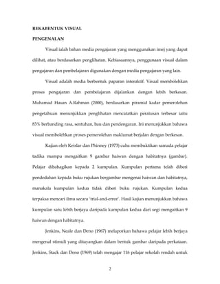 REKABENTUK VISUAL

PENGENALAN

      Visual ialah bahan media pengajaran yang menggunakan imej yang dapat

dilihat, atau berdasarkan penglihatan. Kebiasaannya, penggunaan visual dalam

pengajaran dan pembelajaran digunakan dengan media pengajaran yang lain.

      Visual adalah media berbentuk paparan interaktif. Visual membolehkan

proses pengajaran dan pembelajaran dijalankan dengan lebih berkesan.

Muhamad Hasan A.Rahman (2000), berdasarkan piramid kadar pemerolehan

pengetahuan menunjukkan penglihatan mencatatkan peratusan terbesar iaitu

83% berbanding rasa, sentuhan, bau dan pendengaran. Ini menunjukkan bahawa

visual membolehkan proses pemerolehan maklumat berjalan dengan berkesan.

      Kajian oleh Keislar dan Phinney (1973) cuba membuktikan samada pelajar

tadika mampu mengaitkan 9 gambar haiwan dengan habitatnya (gambar).

Pelajar dibahagikan kepada 2 kumpulan. Kumpulan pertama telah diberi

pendedahan kepada buku rujukan bergambar mengenai haiwan dan habitatnya,

manakala kumpulan kedua tidak diberi buku rujukan. Kumpulan kedua

terpaksa mencari ilmu secara ‘trial-and-error’. Hasil kajian menunjukkan bahawa

kumpulan satu lebih berjaya daripada kumpulan kedua dari segi mengaitkan 9

haiwan dengan habitatnya.

      Jenkins, Neale dan Deno (1967) melaporkan bahawa pelajar lebih berjaya

mengenal stimuli yang ditayangkan dalam bentuk gambar daripada perkataan.

Jenkins, Stack dan Deno (1969) telah mengajar 116 pelajar sekolah rendah untuk


                                       2
 