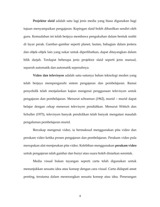 Projektor slaid adalah satu lagi jenis media yang biasa digunakan bagi

tujuan menyampaikan pengajaran. Kepingan slaid boleh dihasilkan sendiri oleh

guru. Kemudahan ini telah berjaya membawa pengukuhan dalam bentuk realiti

di layar perak. Gambar–gambar seperti planet, lautan, bahagian dalam jentera

dan objek–objek lain yang sukar untuk diperlihatkan, dapat ditayangkan dalam

bilik darjah. Terdapat beberapa jenis projektor slaid seperti jenis manual,

separuh automatik dan automatik sepenuhnya.

      Video dan televisyen adalah satu–satunya bahan teknologi moden yang

telah berjaya mempengaruhi sistem pengajaran dan pembelajaran. Ramai

penyelidik telah menjalankan kajian mengenai penggunaan televisyen untuk

pengajaran dan pembelajaran. Menurut schramun (1962), murid – murid dapat

belajar dengan cekap menerusi televisyen pendidikan. Menurut Wittich dan

Schuller (1973), televisyen banyak pendidikan telah banyak mengatasi masalah

pengalaman pembelajaran murid.

      Bercakap mengenai video, ia bermaksud menggunakan pita video dan

perakam video ketika proses pengajaran dan pembelajaran. Perakam video pula

merupakan alat menjanakan pita video. Kelebihan menggunakan perakam video

untuk pengajaran ialah gambar dan bunyi atau suara boleh disiarkan serentak.

      Media visual bukan tayangan seperti carta telah digunakan untuk

menunjukkan sesuatu idea atau konsep dengan cara visual. Carta didapati amat

penting, terutama dalam menerangkan sesuatu konsep atau idea. Penerangan




                                      4
 