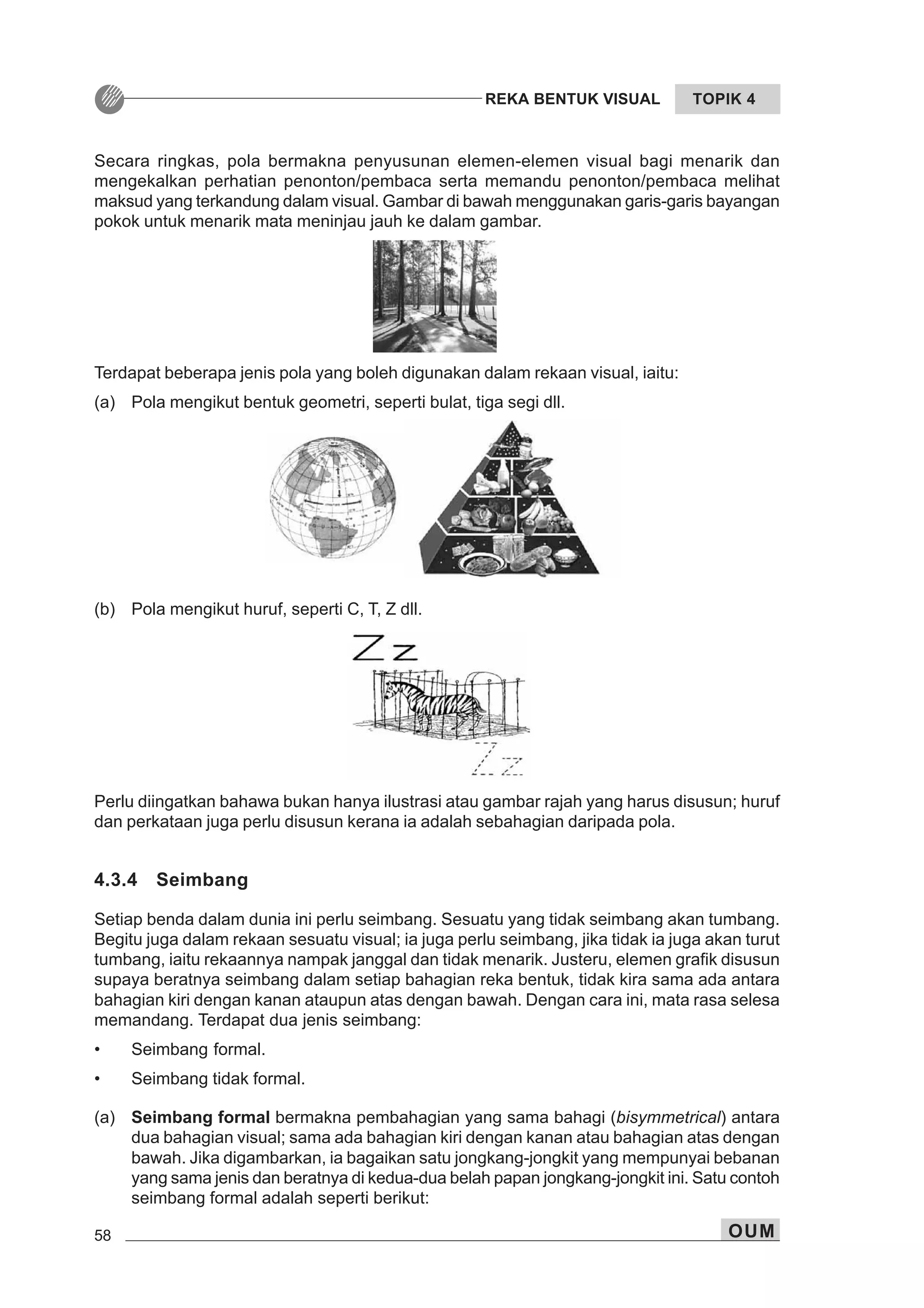 58 OUM
REKA BENTUK VISUAL TOPIK 4
Secara ringkas, pola bermakna penyusunan elemen-elemen visual bagi menarik dan
mengekalkan perhatian penonton/pembaca serta memandu penonton/pembaca melihat
maksud yang terkandung dalam visual. Gambar di bawah menggunakan garis-garis bayangan
pokok untuk menarik mata meninjau jauh ke dalam gambar.
Perlu diingatkan bahawa bukan hanya ilustrasi atau gambar rajah yang harus disusun; huruf
dan perkataan juga perlu disusun kerana ia adalah sebahagian daripada pola.
4.3.4 Seimbang
Setiap benda dalam dunia ini perlu seimbang. Sesuatu yang tidak seimbang akan tumbang.
Begitu juga dalam rekaan sesuatu visual; ia juga perlu seimbang, jika tidak ia juga akan turut
tumbang, iaitu rekaannya nampak janggal dan tidak menarik. Justeru, elemen grafik disusun
supaya beratnya seimbang dalam setiap bahagian reka bentuk, tidak kira sama ada antara
bahagian kiri dengan kanan ataupun atas dengan bawah. Dengan cara ini, mata rasa selesa
memandang. Terdapat dua jenis seimbang:
• Seimbang formal.
• Seimbang tidak formal.
(a) Seimbang formal bermakna pembahagian yang sama bahagi (bisymmetrical) antara
dua bahagian visual; sama ada bahagian kiri dengan kanan atau bahagian atas dengan
bawah. Jika digambarkan, ia bagaikan satu jongkang-jongkit yang mempunyai bebanan
yang sama jenis dan beratnya di kedua-dua belah papan jongkang-jongkit ini. Satu contoh
seimbang formal adalah seperti berikut:
Terdapat beberapa jenis pola yang boleh digunakan dalam rekaan visual, iaitu:
(a) Pola mengikut bentuk geometri, seperti bulat, tiga segi dll.
(b) Pola mengikut huruf, seperti C, T, Z dll.
 