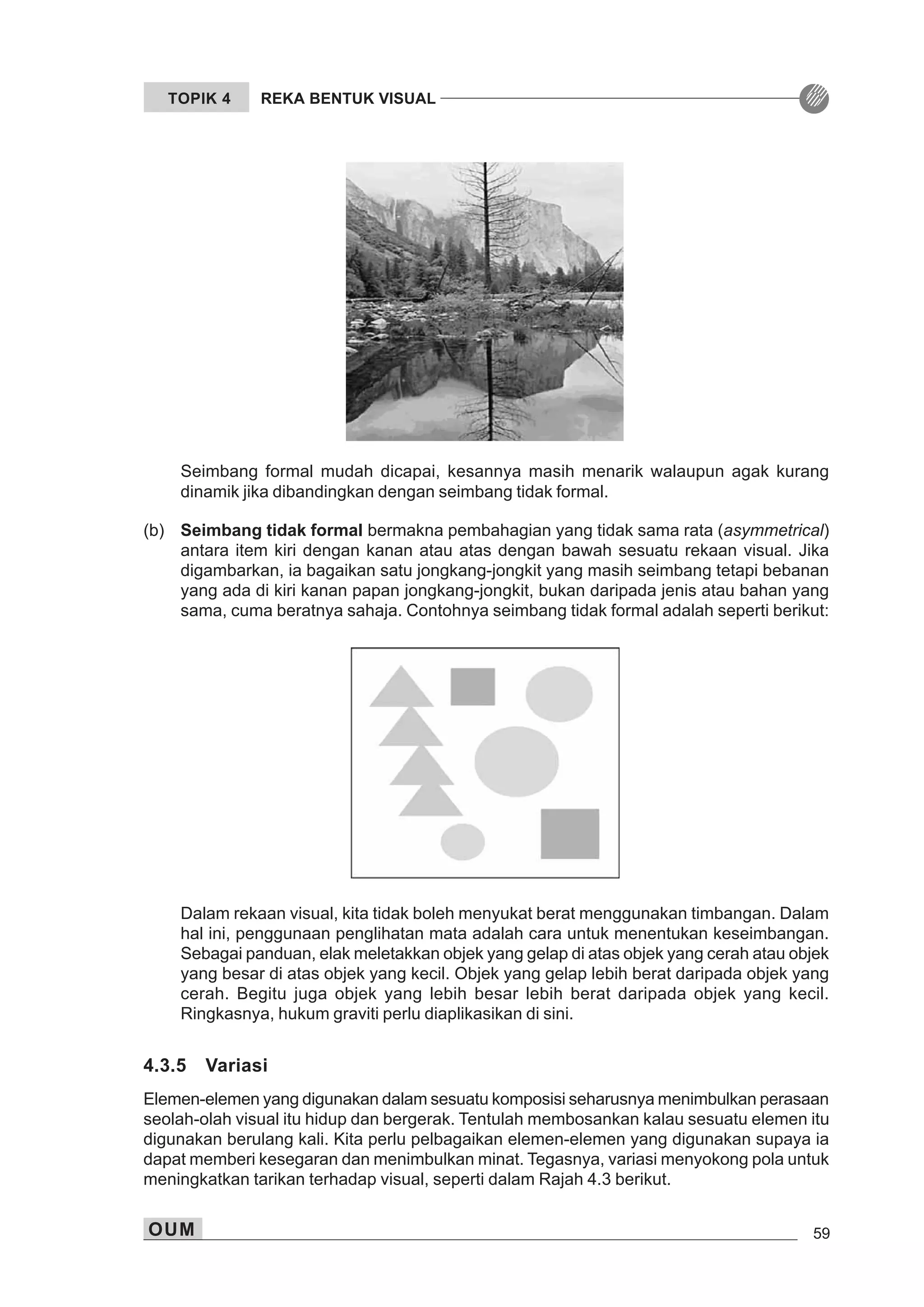 OUM 59
TOPIK 4 REKA BENTUK VISUAL
Seimbang formal mudah dicapai, kesannya masih menarik walaupun agak kurang
dinamik jika dibandingkan dengan seimbang tidak formal.
(b) Seimbang tidak formal bermakna pembahagian yang tidak sama rata (asymmetrical)
antara item kiri dengan kanan atau atas dengan bawah sesuatu rekaan visual. Jika
digambarkan, ia bagaikan satu jongkang-jongkit yang masih seimbang tetapi bebanan
yang ada di kiri kanan papan jongkang-jongkit, bukan daripada jenis atau bahan yang
sama, cuma beratnya sahaja. Contohnya seimbang tidak formal adalah seperti berikut:
Dalam rekaan visual, kita tidak boleh menyukat berat menggunakan timbangan. Dalam
hal ini, penggunaan penglihatan mata adalah cara untuk menentukan keseimbangan.
Sebagai panduan, elak meletakkan objek yang gelap di atas objek yang cerah atau objek
yang besar di atas objek yang kecil. Objek yang gelap lebih berat daripada objek yang
cerah. Begitu juga objek yang lebih besar lebih berat daripada objek yang kecil.
Ringkasnya, hukum graviti perlu diaplikasikan di sini.
4.3.5 Variasi
Elemen-elemen yang digunakan dalam sesuatu komposisi seharusnya menimbulkan perasaan
seolah-olah visual itu hidup dan bergerak. Tentulah membosankan kalau sesuatu elemen itu
digunakan berulang kali. Kita perlu pelbagaikan elemen-elemen yang digunakan supaya ia
dapat memberi kesegaran dan menimbulkan minat. Tegasnya, variasi menyokong pola untuk
meningkatkan tarikan terhadap visual, seperti dalam Rajah 4.3 berikut.
 
