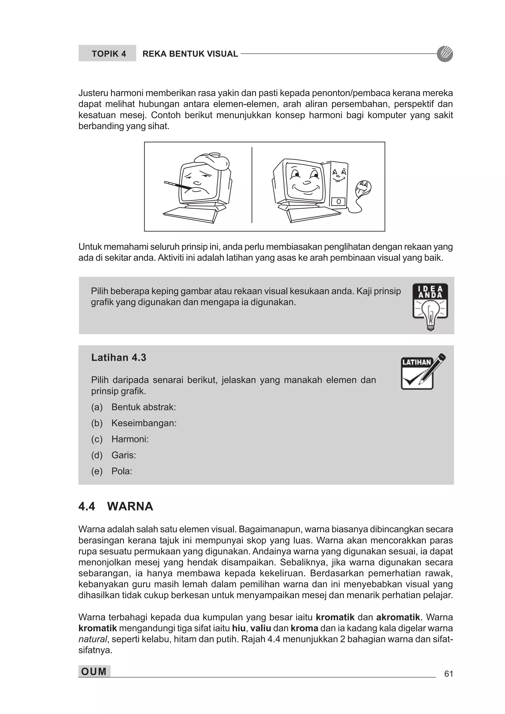 OUM 61
TOPIK 4 REKA BENTUK VISUAL
Untuk memahami seluruh prinsip ini, anda perlu membiasakan penglihatan dengan rekaan yang
ada di sekitar anda. Aktiviti ini adalah latihan yang asas ke arah pembinaan visual yang baik.
Pilih beberapa keping gambar atau rekaan visual kesukaan anda. Kaji prinsip
grafik yang digunakan dan mengapa ia digunakan.
Latihan 4.3
Pilih daripada senarai berikut, jelaskan yang manakah elemen dan
prinsip grafik.
(a) Bentuk abstrak:
(b) Keseimbangan:
(c) Harmoni:
(d) Garis:
(e) Pola:
Justeru harmoni memberikan rasa yakin dan pasti kepada penonton/pembaca kerana mereka
dapat melihat hubungan antara elemen-elemen, arah aliran persembahan, perspektif dan
kesatuan mesej. Contoh berikut menunjukkan konsep harmoni bagi komputer yang sakit
berbanding yang sihat.
4.4 WARNA
Warna adalah salah satu elemen visual. Bagaimanapun, warna biasanya dibincangkan secara
berasingan kerana tajuk ini mempunyai skop yang luas. Warna akan mencorakkan paras
rupa sesuatu permukaan yang digunakan. Andainya warna yang digunakan sesuai, ia dapat
menonjolkan mesej yang hendak disampaikan. Sebaliknya, jika warna digunakan secara
sebarangan, ia hanya membawa kepada kekeliruan. Berdasarkan pemerhatian rawak,
kebanyakan guru masih lemah dalam pemilihan warna dan ini menyebabkan visual yang
dihasilkan tidak cukup berkesan untuk menyampaikan mesej dan menarik perhatian pelajar.
Warna terbahagi kepada dua kumpulan yang besar iaitu kromatik dan akromatik. Warna
kromatik mengandungi tiga sifat iaitu hiu, valiu dan kroma dan ia kadang kala digelar warna
natural, seperti kelabu, hitam dan putih. Rajah 4.4 menunjukkan 2 bahagian warna dan sifat-
sifatnya.
 