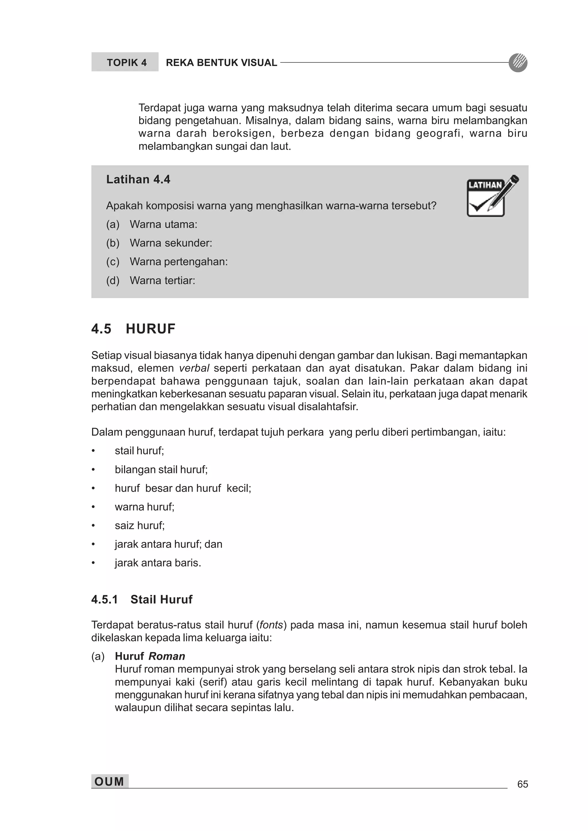 OUM 65
TOPIK 4 REKA BENTUK VISUAL
Latihan 4.4
Apakah komposisi warna yang menghasilkan warna-warna tersebut?
(a) Warna utama:
(b) Warna sekunder:
(c) Warna pertengahan:
(d) Warna tertiar:
Terdapat juga warna yang maksudnya telah diterima secara umum bagi sesuatu
bidang pengetahuan. Misalnya, dalam bidang sains, warna biru melambangkan
warna darah beroksigen, berbeza dengan bidang geografi, warna biru
melambangkan sungai dan laut.
4.5 HURUF
Setiap visual biasanya tidak hanya dipenuhi dengan gambar dan lukisan. Bagi memantapkan
maksud, elemen verbal seperti perkataan dan ayat disatukan. Pakar dalam bidang ini
berpendapat bahawa penggunaan tajuk, soalan dan lain-lain perkataan akan dapat
meningkatkan keberkesanan sesuatu paparan visual. Selain itu, perkataan juga dapat menarik
perhatian dan mengelakkan sesuatu visual disalahtafsir.
Dalam penggunaan huruf, terdapat tujuh perkara yang perlu diberi pertimbangan, iaitu:
• stail huruf;
• bilangan stail huruf;
• huruf besar dan huruf kecil;
• warna huruf;
• saiz huruf;
• jarak antara huruf; dan
• jarak antara baris.
4.5.1 Stail Huruf
Terdapat beratus-ratus stail huruf (fonts) pada masa ini, namun kesemua stail huruf boleh
dikelaskan kepada lima keluarga iaitu:
(a) Huruf Roman
Huruf roman mempunyai strok yang berselang seli antara strok nipis dan strok tebal. Ia
mempunyai kaki (serif) atau garis kecil melintang di tapak huruf. Kebanyakan buku
menggunakan huruf ini kerana sifatnya yang tebal dan nipis ini memudahkan pembacaan,
walaupun dilihat secara sepintas lalu.
 