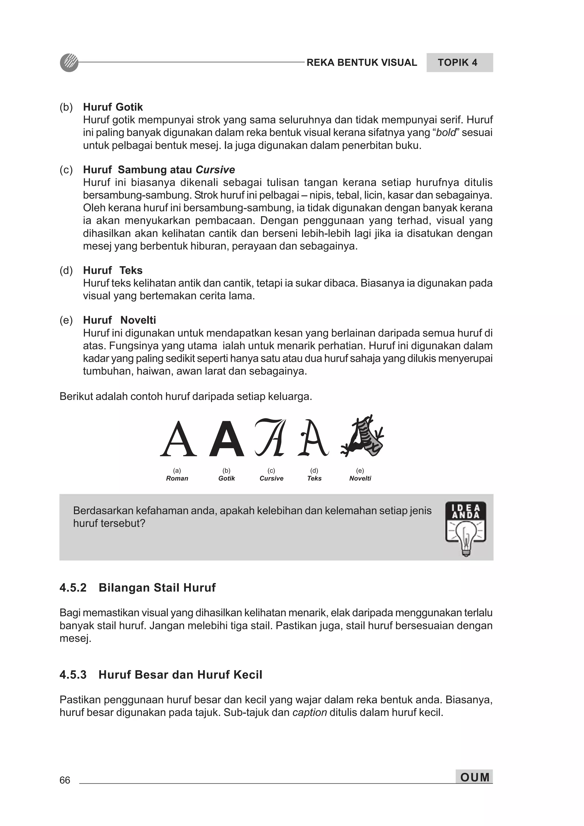 66 OUM
REKA BENTUK VISUAL TOPIK 4
Berdasarkan kefahaman anda, apakah kelebihan dan kelemahan setiap jenis
huruf tersebut?
(b) Huruf Gotik
Huruf gotik mempunyai strok yang sama seluruhnya dan tidak mempunyai serif. Huruf
ini paling banyak digunakan dalam reka bentuk visual kerana sifatnya yang “bold” sesuai
untuk pelbagai bentuk mesej. Ia juga digunakan dalam penerbitan buku.
(c) Huruf Sambung atau Cursive
Huruf ini biasanya dikenali sebagai tulisan tangan kerana setiap hurufnya ditulis
bersambung-sambung. Strok huruf ini pelbagai – nipis, tebal, licin, kasar dan sebagainya.
Oleh kerana huruf ini bersambung-sambung, ia tidak digunakan dengan banyak kerana
ia akan menyukarkan pembacaan. Dengan penggunaan yang terhad, visual yang
dihasilkan akan kelihatan cantik dan berseni lebih-lebih lagi jika ia disatukan dengan
mesej yang berbentuk hiburan, perayaan dan sebagainya.
(d) Huruf Teks
Huruf teks kelihatan antik dan cantik, tetapi ia sukar dibaca. Biasanya ia digunakan pada
visual yang bertemakan cerita lama.
(e) Huruf Novelti
Huruf ini digunakan untuk mendapatkan kesan yang berlainan daripada semua huruf di
atas. Fungsinya yang utama ialah untuk menarik perhatian. Huruf ini digunakan dalam
kadar yang paling sedikit seperti hanya satu atau dua huruf sahaja yang dilukis menyerupai
tumbuhan, haiwan, awan larat dan sebagainya.
Berikut adalah contoh huruf daripada setiap keluarga.
4.5.2 Bilangan Stail Huruf
Bagi memastikan visual yang dihasilkan kelihatan menarik, elak daripada menggunakan terlalu
banyak stail huruf. Jangan melebihi tiga stail. Pastikan juga, stail huruf bersesuaian dengan
mesej.
4.5.3 Huruf Besar dan Huruf Kecil
Pastikan penggunaan huruf besar dan kecil yang wajar dalam reka bentuk anda. Biasanya,
huruf besar digunakan pada tajuk. Sub-tajuk dan caption ditulis dalam huruf kecil.
 