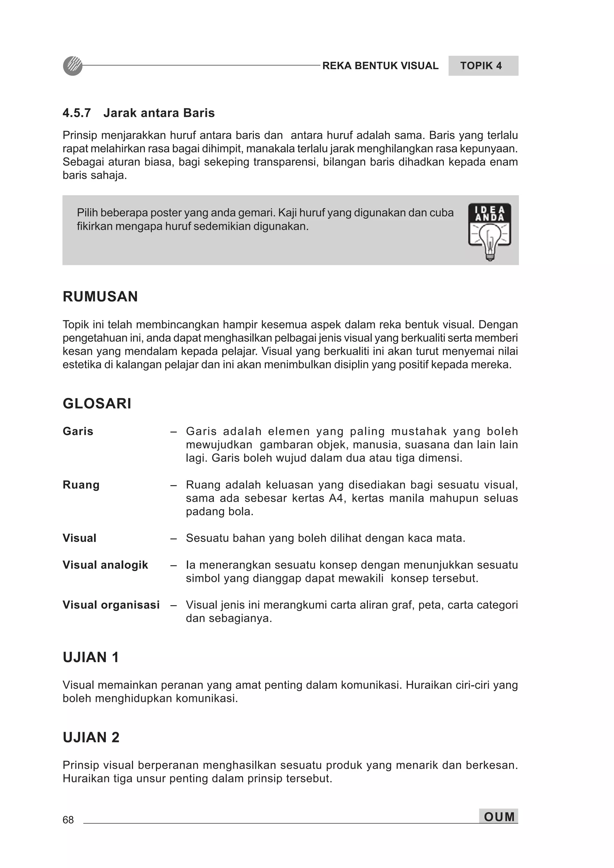68 OUM
REKA BENTUK VISUAL TOPIK 4
RUMUSAN
Topik ini telah membincangkan hampir kesemua aspek dalam reka bentuk visual. Dengan
pengetahuan ini, anda dapat menghasilkan pelbagai jenis visual yang berkualiti serta memberi
kesan yang mendalam kepada pelajar. Visual yang berkualiti ini akan turut menyemai nilai
estetika di kalangan pelajar dan ini akan menimbulkan disiplin yang positif kepada mereka.
GLOSARI
Garis – Garis adalah elemen yang paling mustahak yang boleh
mewujudkan gambaran objek, manusia, suasana dan lain lain
lagi. Garis boleh wujud dalam dua atau tiga dimensi.
Ruang – Ruang adalah keluasan yang disediakan bagi sesuatu visual,
sama ada sebesar kertas A4, kertas manila mahupun seluas
padang bola.
Visual – Sesuatu bahan yang boleh dilihat dengan kaca mata.
Visual analogik – Ia menerangkan sesuatu konsep dengan menunjukkan sesuatu
simbol yang dianggap dapat mewakili konsep tersebut.
Visual organisasi – Visual jenis ini merangkumi carta aliran graf, peta, carta categori
dan sebagianya.
UJIAN 1
Visual memainkan peranan yang amat penting dalam komunikasi. Huraikan ciri-ciri yang
boleh menghidupkan komunikasi.
UJIAN 2
Prinsip visual berperanan menghasilkan sesuatu produk yang menarik dan berkesan.
Huraikan tiga unsur penting dalam prinsip tersebut.
Pilih beberapa poster yang anda gemari. Kaji huruf yang digunakan dan cuba
fikirkan mengapa huruf sedemikian digunakan.
4.5.7 Jarak antara Baris
Prinsip menjarakkan huruf antara baris dan antara huruf adalah sama. Baris yang terlalu
rapat melahirkan rasa bagai dihimpit, manakala terlalu jarak menghilangkan rasa kepunyaan.
Sebagai aturan biasa, bagi sekeping transparensi, bilangan baris dihadkan kepada enam
baris sahaja.
 