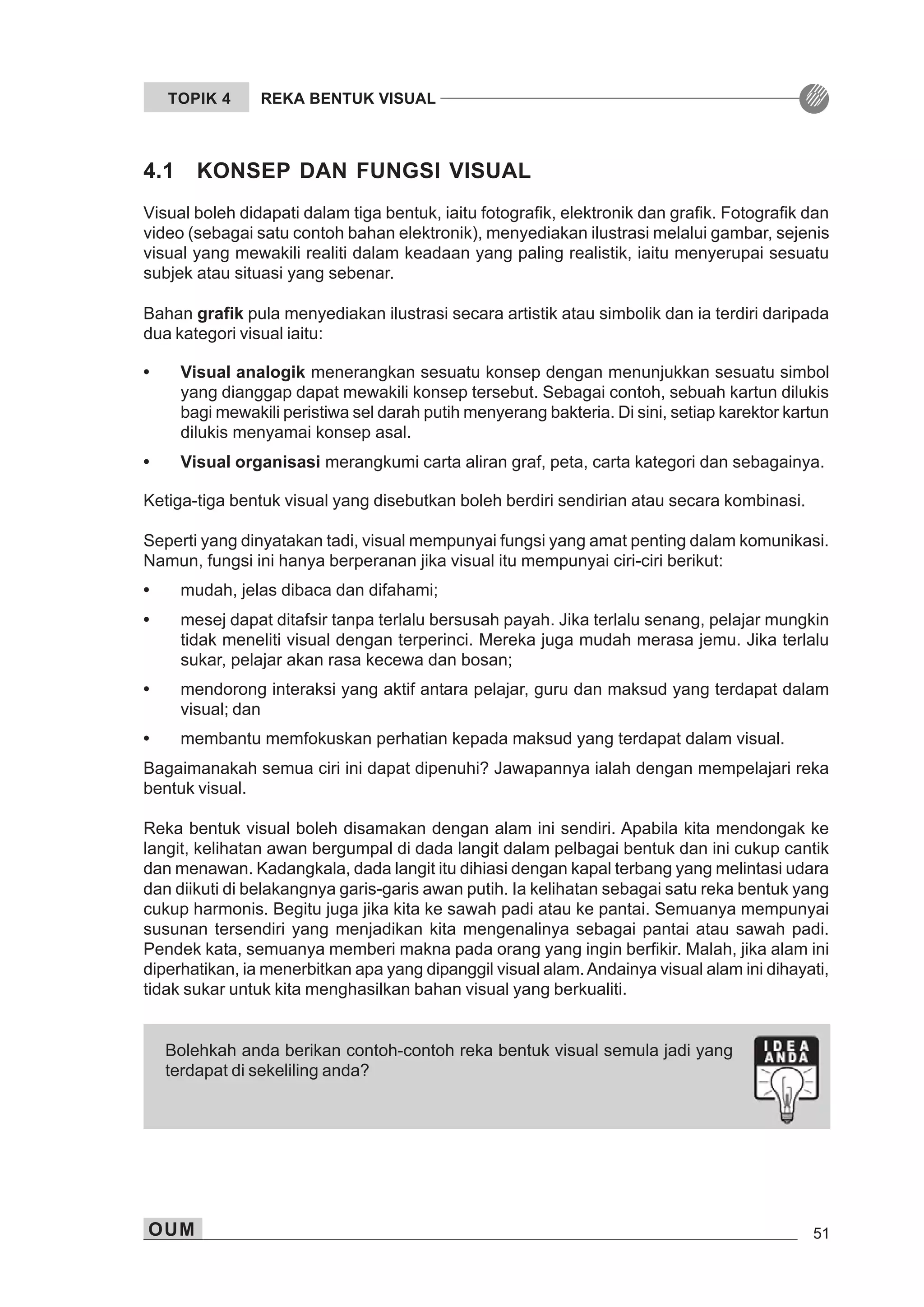 OUM 51
TOPIK 4 REKA BENTUK VISUAL
4.1 KONSEP DAN FUNGSI VISUAL
Visual boleh didapati dalam tiga bentuk, iaitu fotografik, elektronik dan grafik. Fotografik dan
video (sebagai satu contoh bahan elektronik), menyediakan ilustrasi melalui gambar, sejenis
visual yang mewakili realiti dalam keadaan yang paling realistik, iaitu menyerupai sesuatu
subjek atau situasi yang sebenar.
Bahan grafik pula menyediakan ilustrasi secara artistik atau simbolik dan ia terdiri daripada
dua kategori visual iaitu:
• Visual analogik menerangkan sesuatu konsep dengan menunjukkan sesuatu simbol
yang dianggap dapat mewakili konsep tersebut. Sebagai contoh, sebuah kartun dilukis
bagi mewakili peristiwa sel darah putih menyerang bakteria. Di sini, setiap karektor kartun
dilukis menyamai konsep asal.
• Visual organisasi merangkumi carta aliran graf, peta, carta kategori dan sebagainya.
Ketiga-tiga bentuk visual yang disebutkan boleh berdiri sendirian atau secara kombinasi.
Seperti yang dinyatakan tadi, visual mempunyai fungsi yang amat penting dalam komunikasi.
Namun, fungsi ini hanya berperanan jika visual itu mempunyai ciri-ciri berikut:
• mudah, jelas dibaca dan difahami;
• mesej dapat ditafsir tanpa terlalu bersusah payah. Jika terlalu senang, pelajar mungkin
tidak meneliti visual dengan terperinci. Mereka juga mudah merasa jemu. Jika terlalu
sukar, pelajar akan rasa kecewa dan bosan;
• mendorong interaksi yang aktif antara pelajar, guru dan maksud yang terdapat dalam
visual; dan
• membantu memfokuskan perhatian kepada maksud yang terdapat dalam visual.
Bagaimanakah semua ciri ini dapat dipenuhi? Jawapannya ialah dengan mempelajari reka
bentuk visual.
Reka bentuk visual boleh disamakan dengan alam ini sendiri. Apabila kita mendongak ke
langit, kelihatan awan bergumpal di dada langit dalam pelbagai bentuk dan ini cukup cantik
dan menawan. Kadangkala, dada langit itu dihiasi dengan kapal terbang yang melintasi udara
dan diikuti di belakangnya garis-garis awan putih. Ia kelihatan sebagai satu reka bentuk yang
cukup harmonis. Begitu juga jika kita ke sawah padi atau ke pantai. Semuanya mempunyai
susunan tersendiri yang menjadikan kita mengenalinya sebagai pantai atau sawah padi.
Pendek kata, semuanya memberi makna pada orang yang ingin berfikir. Malah, jika alam ini
diperhatikan, ia menerbitkan apa yang dipanggil visual alam.Andainya visual alam ini dihayati,
tidak sukar untuk kita menghasilkan bahan visual yang berkualiti.
Bolehkah anda berikan contoh-contoh reka bentuk visual semula jadi yang
terdapat di sekeliling anda?
 
