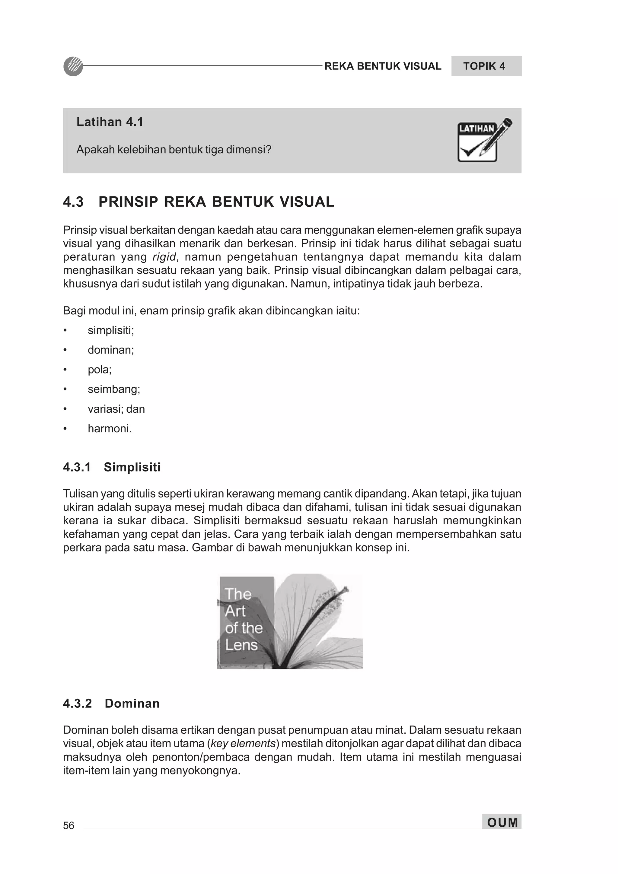 56 OUM
REKA BENTUK VISUAL TOPIK 4
4.3 PRINSIP REKA BENTUK VISUAL
Prinsip visual berkaitan dengan kaedah atau cara menggunakan elemen-elemen grafik supaya
visual yang dihasilkan menarik dan berkesan. Prinsip ini tidak harus dilihat sebagai suatu
peraturan yang rigid, namun pengetahuan tentangnya dapat memandu kita dalam
menghasilkan sesuatu rekaan yang baik. Prinsip visual dibincangkan dalam pelbagai cara,
khususnya dari sudut istilah yang digunakan. Namun, intipatinya tidak jauh berbeza.
Bagi modul ini, enam prinsip grafik akan dibincangkan iaitu:
• simplisiti;
• dominan;
• pola;
• seimbang;
• variasi; dan
• harmoni.
4.3.1 Simplisiti
Tulisan yang ditulis seperti ukiran kerawang memang cantik dipandang. Akan tetapi, jika tujuan
ukiran adalah supaya mesej mudah dibaca dan difahami, tulisan ini tidak sesuai digunakan
kerana ia sukar dibaca. Simplisiti bermaksud sesuatu rekaan haruslah memungkinkan
kefahaman yang cepat dan jelas. Cara yang terbaik ialah dengan mempersembahkan satu
perkara pada satu masa. Gambar di bawah menunjukkan konsep ini.
4.3.2 Dominan
Dominan boleh disama ertikan dengan pusat penumpuan atau minat. Dalam sesuatu rekaan
visual, objek atau item utama (key elements) mestilah ditonjolkan agar dapat dilihat dan dibaca
maksudnya oleh penonton/pembaca dengan mudah. Item utama ini mestilah menguasai
item-item lain yang menyokongnya.
Latihan 4.1
Apakah kelebihan bentuk tiga dimensi?
 