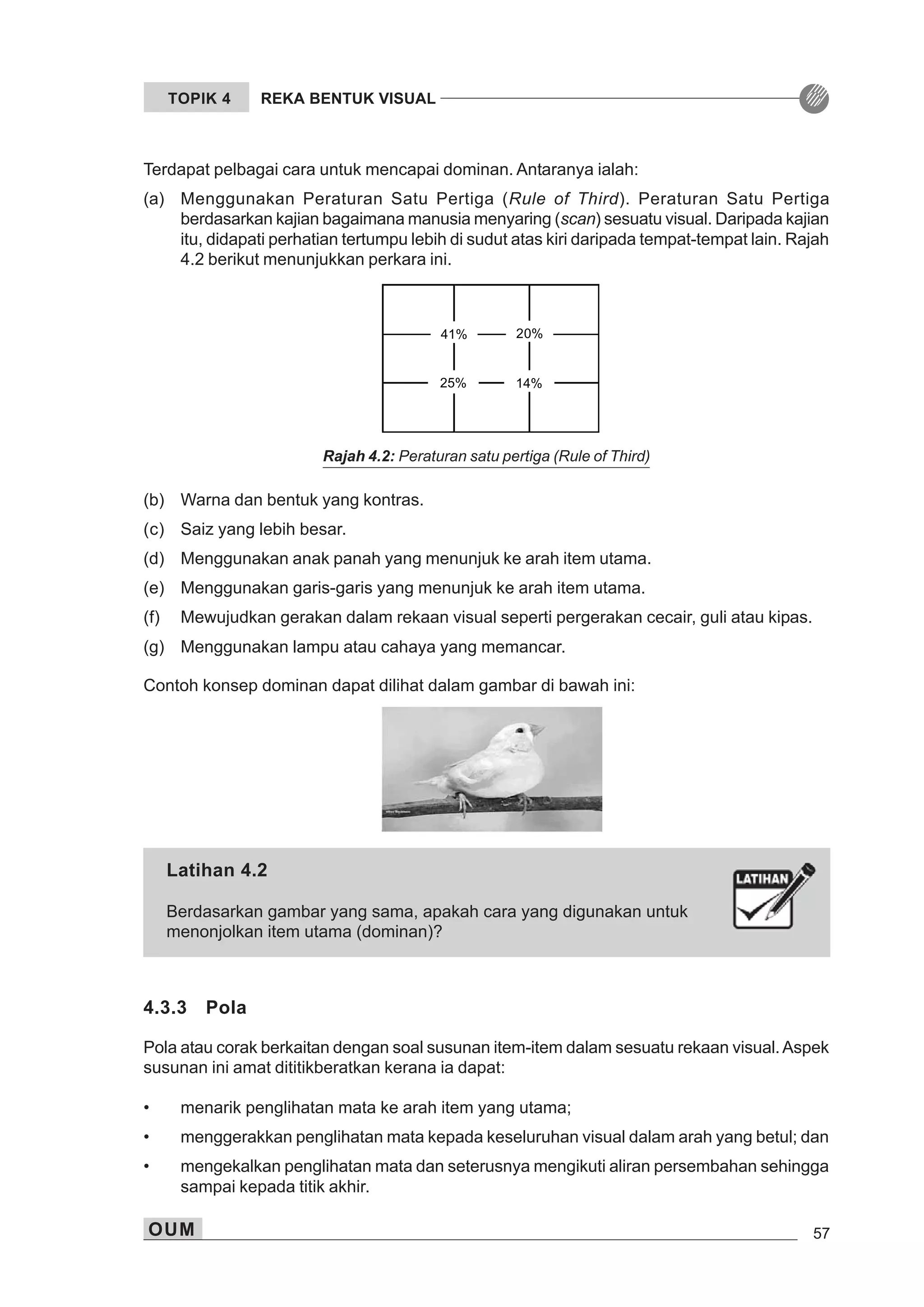 OUM 57
TOPIK 4 REKA BENTUK VISUAL
Terdapat pelbagai cara untuk mencapai dominan. Antaranya ialah:
(a) Menggunakan Peraturan Satu Pertiga (Rule of Third). Peraturan Satu Pertiga
berdasarkan kajian bagaimana manusia menyaring (scan) sesuatu visual. Daripada kajian
itu, didapati perhatian tertumpu lebih di sudut atas kiri daripada tempat-tempat lain. Rajah
4.2 berikut menunjukkan perkara ini.
(b) Warna dan bentuk yang kontras.
(c) Saiz yang lebih besar.
(d) Menggunakan anak panah yang menunjuk ke arah item utama.
(e) Menggunakan garis-garis yang menunjuk ke arah item utama.
(f) Mewujudkan gerakan dalam rekaan visual seperti pergerakan cecair, guli atau kipas.
(g) Menggunakan lampu atau cahaya yang memancar.
Contoh konsep dominan dapat dilihat dalam gambar di bawah ini:
41% 20%
25% 14%
Rajah 4.2: Peraturan satu pertiga (Rule of Third)
4.3.3 Pola
Pola atau corak berkaitan dengan soal susunan item-item dalam sesuatu rekaan visual.Aspek
susunan ini amat dititikberatkan kerana ia dapat:
• menarik penglihatan mata ke arah item yang utama;
• menggerakkan penglihatan mata kepada keseluruhan visual dalam arah yang betul; dan
• mengekalkan penglihatan mata dan seterusnya mengikuti aliran persembahan sehingga
sampai kepada titik akhir.
Latihan 4.2
Berdasarkan gambar yang sama, apakah cara yang digunakan untuk
menonjolkan item utama (dominan)?
 