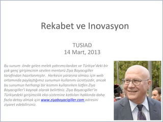 Rekabet	
  ve	
  Inovasyon	
  
TUSIAD	
  
14	
  Mart,	
  2013	
  
Bu	
  sunum	
  	
  önde	
  gelen	
  melek	
  ya/rımcılardan	
  ve	
  Türkiye’deki	
  bir	
  
çok	
  genç	
  girişimcinin	
  sevilen	
  mentorü	
  Ziya	
  Boyacıgiller	
  
tara>ndan	
  hazırlanmış/r.	
  	
  Herkesin	
  yararına	
  olması	
  için	
  web	
  
ortamında	
  paylaş/ğımız	
  sunumun	
  kullanımı	
  ücretsizdir,	
  ancak	
  
bu	
  sunumun	
  herhangi	
  bir	
  kısmını	
  kullanırken	
  lüGen	
  Ziya	
  
Boyacıgiller’i	
  kaynak	
  olarak	
  belirHniz.	
  Ziya	
  Boyacıgiller’in	
  
Türkiyedeki	
  girişimcilik	
  eko-­‐sistemine	
  katkıları	
  hakkında	
  daha	
  
fazla	
  detay	
  almak	
  için	
  www.ziyaboyacigiller.com	
  adresini	
  
ziyaret	
  edebilirsiniz.	
  
 
