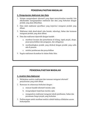 PENGENALPASTIAN MASALAH
2. Pengumpulan Maklumat dan Data
1. Selepas mengenalpasti alternatif yang dapat menyelesaikan masalah, kita
dikehendaki mengumpulkan maklumat dan data yang berkaitan dengan
produk yang akan dihasilkan.
2. Data ialah maklumat spesifikasi yang terperinci mengenai produk yang
dibuat.
3. Maklumat ialah detail-detail reka bentuk, teknologi, bahan dan kemasan
mengenai produk yang akan dibuat.
4. Data dan maklumat diperoleh dengan kaedah :
a. membuat lawatan dan pemerhatian di kilang, tapak projek, ekspo,
pusat penyelidikan dan pengujian, dan sebagainya
b. membandingkan produk yang direkod dengan produk yang sedia
ada di pasaran
c. melalui pembacaan dan penyelidikan
5. Segala maklumat dicatatkan ke dalam Buku Idea.
PENGENALPASTIAN MASALAH
3. Analisis Data Maklumat
1. Melakukan analisis maklumat dan rumusan mengenai alternatif
penyelesaian yang telah dibuat
2. Rumusan itu seharusnya berkaitan dengan :
a. mencari kaedah alternatif mereka cipta
b. mengenalpasti keperluan mereka cipta
c. menganalisis maklumat mengenai teknik pembuatan, bahan dan
persamaan fungsi projek yang berkaitan
3. Perbincangan untuk membuat analisis sebaik-baiknya dilakukan secara
berkumpulan
 