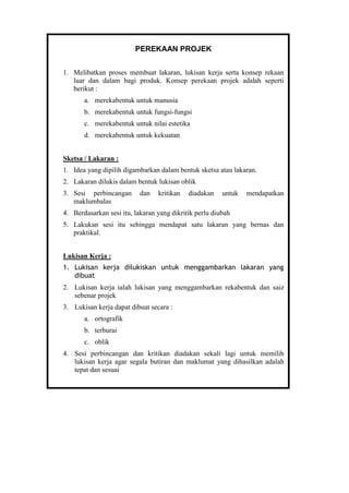 PEREKAAN PROJEK
1. Melibatkan proses membuat lakaran, lukisan kerja serta konsep rekaan
luar dan dalam bagi produk. Konsep perekaan projek adalah seperti
berikut :
a. merekabentuk untuk manusia
b. merekabentuk untuk fungsi-fungsi
c. merekabentuk untuk nilai estetika
d. merekabentuk untuk kekuatan
Sketsa / Lakaran :
1. Idea yang dipilih digambarkan dalam bentuk sketsa atau lakaran.
2. Lakaran dilukis dalam bentuk lukisan oblik
3. Sesi perbincangan dan kritikan diadakan untuk mendapatkan
maklumbalas
4. Berdasarkan sesi itu, lakaran yang dikritik perlu diubah
5. Lakukan sesi itu sehingga mendapat satu lakaran yang bernas dan
praktikal.
Lukisan Kerja :
1. Lukisan kerja dilukiskan untuk menggambarkan lakaran yang
dibuat
2. Lukisan kerja ialah lukisan yang menggambarkan rekabentuk dan saiz
sebenar projek
3. Lukisan kerja dapat dibuat secara :
a. ortografik
b. terburai
c. oblik
4. Sesi perbincangan dan kritikan diadakan sekali lagi untuk memilih
lukisan kerja agar segala butiran dan maklumat yang dihasilkan adalah
tepat dan sesuai
 