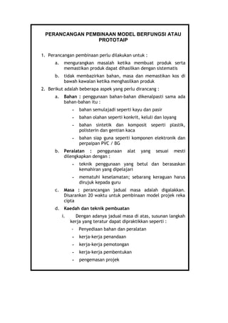 PERANCANGAN PEMBINAAN MODEL BERFUNGSI ATAU
PROTOTAIP
1. Perancangan pembinaan perlu dilakukan untuk :
a. mengurangkan masalah ketika membuat produk serta
memastikan produk dapat dihasilkan dengan sistematis
b. tidak membazirkan bahan, masa dan memastikan kos di
bawah kawalan ketika menghasilkan produk
2. Berikut adalah beberapa aspek yang perlu dirancang :
a. Bahan : penggunaan bahan-bahan dikenalpasti sama ada
bahan-bahan itu :
- bahan semulajadi seperti kayu dan pasir
- bahan olahan seperti konkrit, keluli dan loyang
- bahan sintetik dan komposit seperti plastik,
polisterin dan gentian kaca
- bahan siap guna seperti komponen elektronik dan
perpaipan PVC / BG
b. Peralatan : penggunaan alat yang sesuai mesti
dilengkapkan dengan :
- teknik penggunaan yang betul dan berasaskan
kemahiran yang dipelajari
- mematuhi keselamatan; sebarang keraguan harus
dirujuk kepada guru
c. Masa : perancangan jadual masa adalah digalakkan.
Disarankan 20 waktu untuk pembinaan model projek reka
cipta
d. Kaedah dan teknik pembuatan
i. Dengan adanya jadual masa di atas, susunan langkah
kerja yang teratur dapat dipraktikkan seperti :
- Penyediaan bahan dan peralatan
- kerja-kerja penandaan
- kerja-kerja pemotongan
- kerja-kerja pembentukan
- pengemasan projek
 