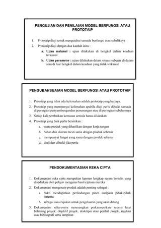 PENGUJIAN DAN PENILAIAN MODEL BERFUNGSI ATAU
PROTOTAIP
1. Prototaip diuji untuk mengetahui samada berfungsi atau sebaliknya
2. Prototaip diuji dengan dua kaedah iaitu :
a. Ujian makmal : ujian dilakukan di bengkel dalam keadaan
terkawal
b. Ujian parameter : ujian dilakukan dalam situasi sebenar di dalam
atau di luar bengkel dalam keadaan yang tidak terkawal
PENGUBAHSUAIAN MODEL BERFUNGSI ATAU PROTOTAIP
1. Prototaip yang tidak ada kelemahan adalah prototaip yang berjaya.
2. Prototaip yang mempunyai kelemahan apabila diuji perlu dibaiki samada
di peringkat penyambungandan pemasangan atau di peringkat sebelumnya
3. Setiap kali pembaikan kemasan semula harus dilakukan
4. Prototaip yang baik perlu bersirikan :
a. suatu produk yang dihasilkan dengan kerja tangan
b. bahan dan ukuran mesti sama dengan produk sebenar
c. mempunyai fungsi yang sama dengan produk sebenar
d. diuji dan dibaiki jika perlu
PENDOKUMENTASIAN REKA CIPTA
1. Dokumentasi reka cipta merupakan laporan lengkap secara bertulis yang
disediakan oleh pelajar mengenai hasil ciptaan mereka
2. Dokumentasi mengenaip produk adalah penting sebagai :
a. bukti mendapatkan perlindungan paten daripada pihak-pihak
tertentu
b. sebagai asas rujukan untuk pengeluaran yang akan datang
3. Dokumentasi seharusnya menerangkan perkara-perkara seperti latar
belakang projek, objektif projek, deskripsi atau perihal projek, rujukan
atau bibliografi serta lampiran
 