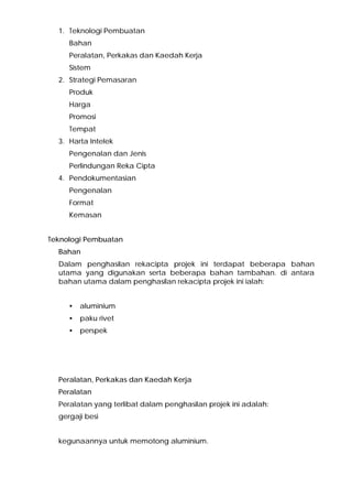 1. Teknologi Pembuatan
Bahan
Peralatan, Perkakas dan Kaedah Kerja
Sistem
2. Strategi Pemasaran
Produk
Harga
Promosi
Tempat
3. Harta Intelek
Pengenalan dan Jenis
Perlindungan Reka Cipta
4. Pendokumentasian
Pengenalan
Format
Kemasan
Teknologi Pembuatan
Bahan
Dalam penghasilan rekacipta projek ini terdapat beberapa bahan
utama yang digunakan serta beberapa bahan tambahan. di antara
bahan utama dalam penghasilan rekacipta projek ini ialah:
• aluminium
• paku rivet
• perspek
Peralatan, Perkakas dan Kaedah Kerja
Peralatan
Peralatan yang terlibat dalam penghasilan projek ini adalah:
gergaji besi
kegunaannya untuk memotong aluminium.
 