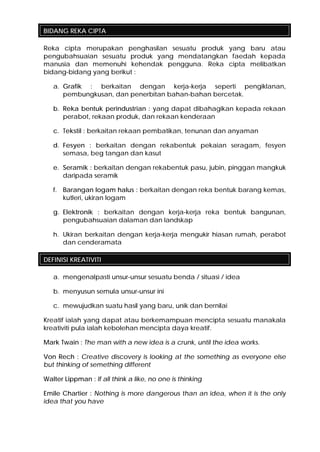 BIDANG REKA CIPTA
Reka cipta merupakan penghasilan sesuatu produk yang baru atau
pengubahsuaian sesuatu produk yang mendatangkan faedah kepada
manusia dan memenuhi kehendak pengguna. Reka cipta melibatkan
bidang-bidang yang berikut :
a. Grafik : berkaitan dengan kerja-kerja seperti pengiklanan,
pembungkusan, dan penerbitan bahan-bahan bercetak.
b. Reka bentuk perindustrian : yang dapat dibahagikan kepada rekaan
perabot, rekaan produk, dan rekaan kenderaan
c. Tekstil : berkaitan rekaan pembatikan, tenunan dan anyaman
d. Fesyen : berkaitan dengan rekabentuk pekaian seragam, fesyen
semasa, beg tangan dan kasut
e. Seramik : berkaitan dengan rekabentuk pasu, jubin, pinggan mangkuk
daripada seramik
f. Barangan logam halus : berkaitan dengan reka bentuk barang kemas,
kutleri, ukiran logam
g. Elektronik : berkaitan dengan kerja-kerja reka bentuk bangunan,
pengubahsuaian dalaman dan landskap
h. Ukiran berkaitan dengan kerja-kerja mengukir hiasan rumah, perabot
dan cenderamata
DEFINISI KREATIVITI
a. mengenalpasti unsur-unsur sesuatu benda / situasi / idea
b. menyusun semula unsur-unsur ini
c. mewujudkan suatu hasil yang baru, unik dan bernilai
Kreatif ialah yang dapat atau berkemampuan mencipta sesuatu manakala
kreativiti pula ialah kebolehan mencipta daya kreatif.
Mark Twain : The man with a new idea is a crunk, until the idea works.
Von Rech : Creative discovery is looking at the something as everyone else
but thinking of semething different
Walter Lippman : If all think a like, no one is thinking
Emile Chartier : Nothing is more dangerous than an idea, when it is the only
idea that you have
 