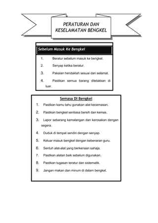 PERATURAN DAN
KESELAMATAN BENGKEL
Sebelum Masuk Ke Bengkel
1. Beratur sebelum masuk ke bengkel.
2. Senyap ketika beratur.
3. Pakaian hendaklah sesuai dan selamat.
4. Pastikan semua barang diletakkan di
luar.
Semasa DI Bengkel
1. Pastikan kamu tahu gunakan alat kecemasan.
2. Pastikan bengkel sentiasa bersih dan kemas.
3. Lapor sebarang kemalangan dan kerosakan dengan
segera.
4. Duduk di tempat sendiri dengan senyap.
5. Keluar masuk bengkel dengan kebenaran guru.
6. Sentuh alat-alat yang berkenaan sahaja.
7. Pastikan alatan baik sebelum digunakan.
8. Pastikan tugasan teratur dan sistematik.
9. Jangan makan dan minum di dalam bengkel.
 