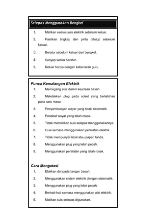 Selepas Menggunakan Bengkel
1. Matikan semua suis elektrik sebelum keluar.
2. Pastikan tingkap dan pintu ditutup sebelum
keluar.
3. Beratur sebelum keluar dari bengkel.
4. Senyap ketika beratur.
5. Keluar hanya dengan kebenaran guru.
Punca Kemalangan Elektrik
1. Memegang suis dalam keadaan basah.
2. Meletakkan plug pada soket yang berlebihan
pada satu masa.
3. Penyambungan wayar yang tidak sistematik.
4. Penebat wayar yang telah rosak.
5. Tidak mematikan suis selepas menggunakannya.
6. Cuai semasa menggunakan peralatan elektrik.
7. Tidak mempunyai label atau papan tanda.
8. Menggunakan plug yang telah pecah.
9. Menggunakan peralatan yang telah rosak.
Cara Mengatasi
1. Elakkan daripada tangan basah.
2. Menggunakan sistem elektrik dengan sistematik.
3. Menggunakan plug yang tidak pecah.
4. Berhati-hati semasa menggunakan alat elektrik.
5. Matikan suis selepas digunakan.
 