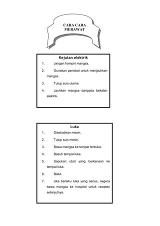 CARA CARA
MERAWAT
Kejutan elektrik
1. Jangan hampiri mangsa.
2. Gunakan penebat untuk menjauhkan
mangsa.
3. Tutup suis utama.
4. Jauhkan mangsa daripada bekalan
elektrik.
Luka
1. Disebabkan mesin.
2. Tutup suis mesin.
3. Bawa mangsa ke tempat terbuka.
4. Basuh tempat luka.
5. Sapukan ubat yang berkenaan ke
tempat luka.
6. Balut.
7. Jika berlaku luka yang serius, segera
bawa mangsa ke hospital untuk rawatan
selanjutnya.
 
