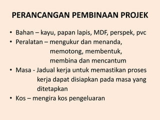 PERANCANGAN PEMBINAAN PROJEK
• Bahan – kayu, papan lapis, MDF, perspek, pvc
• Peralatan – mengukur dan menanda,
memotong, membentuk,
membina dan mencantum
• Masa - Jadual kerja untuk memastikan proses
kerja dapat disiapkan pada masa yang
ditetapkan
• Kos – mengira kos pengeluaran
 