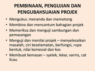 PEMBINAAN, PENGUJIAN DAN
PENGUBAHSUAIAN PROJEK
• Mengukur, menanda dan memotong
• Membina dan mencantum bahagian projek
• Memeriksa dan menguji sambungan dan
pemasangan
• Menguji dan menilai projek – menyelesaikan
masalah, ciri keselamatan, berfungsi, rupa
bentuk, nilai komesial dan kos
• Membuat kemasan – syelek, lekar, varnis, cat
licau
 